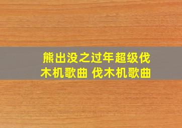 熊出没之过年超级伐木机歌曲 伐木机歌曲